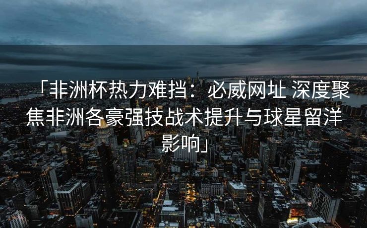 「非洲杯热力难挡：必威网址 深度聚焦非洲各豪强技战术提升与球星留洋影响」