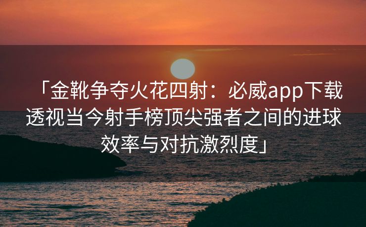 「金靴争夺火花四射：必威app下载 透视当今射手榜顶尖强者之间的进球效率与对抗激烈度」