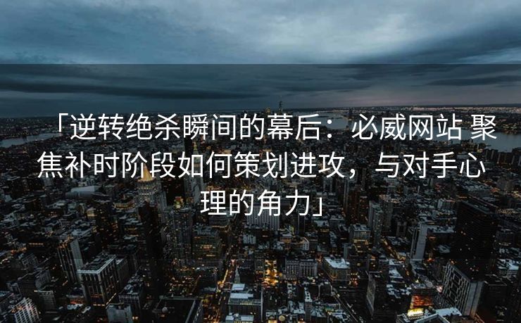 「逆转绝杀瞬间的幕后：必威网站 聚焦补时阶段如何策划进攻，与对手心理的角力」